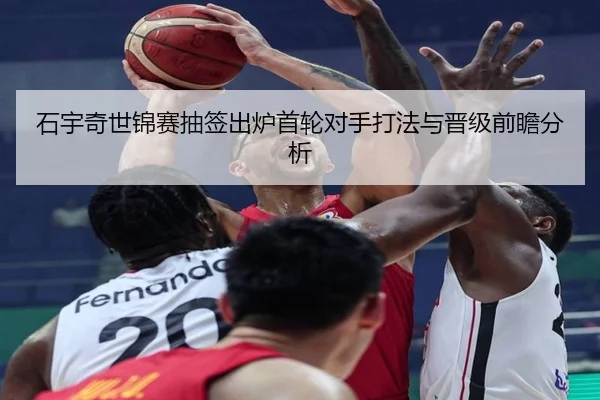 石宇奇世锦赛抽签出炉首轮对手打法与晋级前瞻分析