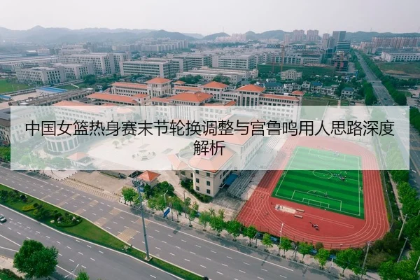 中国女篮热身赛末节轮换调整与宫鲁鸣用人思路深度解析